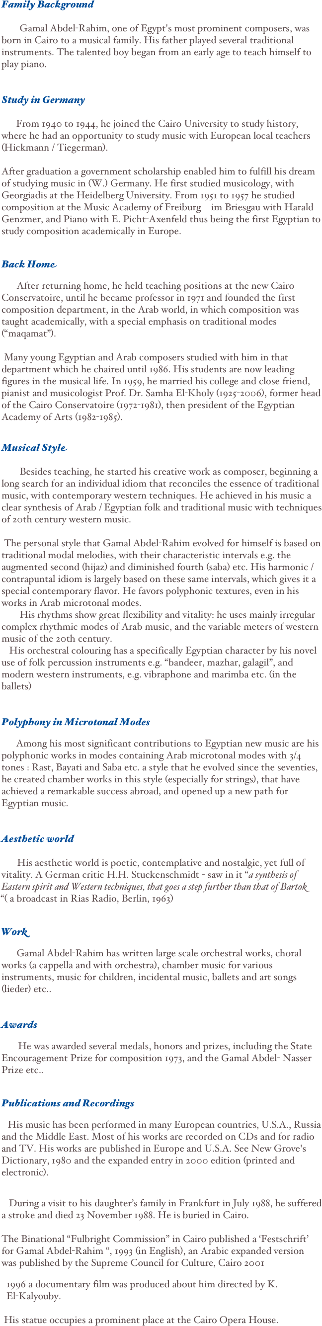 
                                                 Family Background
   Gamal Abdel-Rahim, one of Egypt's most prominent composers, was born in Cairo to a musical family. His father played several traditional instruments. The talented boy began from an early age to teach himself to play piano. 
Study in Germany
    From 1940 to 1944, he joined the Cairo University to study history, where he had an opportunity to study music with European local teachers (Hickmann / Tiegerman).
After graduation a government scholarship enabled him to fulfill his dream of studying music in (W.) Germany. He first studied musicology, with Georgiadis at the Heidelberg University. From 1951 to 1957 he studied composition at the Music Academy of Freiburg  im Briesgau with Harald Genzmer, and Piano with E. Picht-Axenfeld thus being the first Egyptian to study composition academically in Europe. 
Back Home 
      After returning home, he held teaching positions at the new Cairo Conservatoire, until he became professor in 1971 and founded the first composition department, in the Arab world, in which composition was taught academically, with a special emphasis on traditional modes (“maqamat”). 

 Many young Egyptian and Arab composers studied with him in that department which he chaired until 1986. His students are now leading figures in the musical life. In 1959, he married his college and close friend, pianist and musicologist Prof. Dr. Samha El-Kholy (1925-2006), former head of the Cairo Conservatoire (1972-1981), then president of the Egyptian Academy of Arts (1982-1985).
 Musical Style
    Besides teaching, he started his creative work as composer, beginning a long search for an individual idiom that reconciles the essence of traditional music, with contemporary western techniques. He achieved in his music a clear synthesis of Arab / Egyptian folk and traditional music with techniques of 20th century western music.        
 The personal style that Gamal Abdel-Rahim evolved for himself is based on traditional modal melodies, with their characteristic intervals e.g. the augmented second (hijaz) and diminished fourth (saba) etc. His harmonic / contrapuntal idiom is largely based on these same intervals, which gives it a special contemporary flavor. He favors polyphonic textures, even in his works in Arab microtonal modes.   His rhythms show great flexibility and vitality: he uses mainly irregular complex rhythmic modes of Arab music, and the variable meters of western music of the 20th century.  His orchestral colouring has a specifically Egyptian character by his novel use of folk percussion instruments e.g. “bandeer, mazhar, galagil”, and modern western instruments, e.g. vibraphone and marimba etc. (in the ballets)   
Polyphony in Microtonal Modes
   Among his most significant contributions to Egyptian new music are his polyphonic works in modes containing Arab microtonal modes with 3/4 tones : Rast, Bayati and Saba etc. a style that he evolved since the seventies, he created chamber works in this style (especially for strings), that have achieved a remarkable success abroad, and opened up a new path for Egyptian music. 
Aesthetic world
  His aesthetic world is poetic, contemplative and nostalgic, yet full of vitality. A German critic H.H. Stuckenschmidt - saw in it “a synthesis of Eastern spirit and Western techniques, that goes a step further than that of Bartok “( a broadcast in Rias Radio, Berlin, 1963) 
Work
    Gamal Abdel-Rahim has written large scale orchestral works, choral works (a cappella and with orchestra), chamber music for various instruments, music for children, incidental music, ballets and art songs (lieder) etc.. 
Awards
    He was awarded several medals, honors and prizes, including the State Encouragement Prize for composition 1973, and the Gamal Abdel- Nasser Prize etc.. 
Publications and Recordings
 His music has been performed in many European countries, U.S.A., Russia and the Middle East. Most of his works are recorded on CDs and for radio and TV. His works are published in Europe and U.S.A. See New Grove's Dictionary, 1980 and the expanded entry in 2000 edition (printed and electronic). 
   
   During a visit to his daughter’s family in Frankfurt in July 1988, he suffered a stroke and died 23 November 1988. He is buried in Cairo. 

The Binational “Fulbright Commission” in Cairo published a ‘Festschrift’ for Gamal Abdel-Rahim “, 1993 (in English), an Arabic expanded version 
was published by the Supreme Council for Culture, Cairo 2001    
  1996 a documentary film was produced about him directed by K. 
  El-Kalyouby.   
 His statue occupies a prominent place at the Cairo Opera House.   