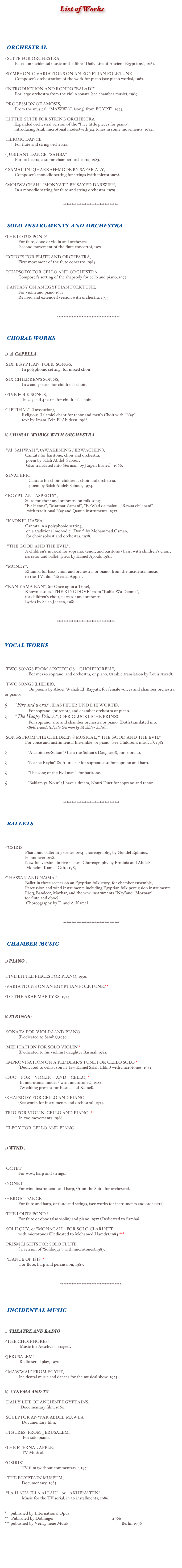                                        List of Works



  ORCHESTRAL - SUITE FOR ORCHESTRA,   Based on incidental music of the film: “Daily Life of Ancient Egyptians”, 1961.
.-SYMPHONIC VARIATIONS ON AN EGYPTIAN FOLKTUNE   Composer’s orchestration of the work for piano (see piano works), 1967.
-INTRODUCTION AND RONDO "BALADI".   For large orchestra from the violin sonata (see chamber music), 1969.
-PROCESSION OF AMOSIS,   From the musical: “MAWWAL (song) from EGYPT”, 1973.
-LITTLE  SUITE FOR STRING ORCHESTRA
         Expanded orchestral version of the “Five little pieces for piano”,                                                         
         introducing Arab microtonal modes(with 3/4 tones in some movements, 1984.
-HEROIC DANCE       For flute and string orchestra.
- JUBILANT DANCE: “SAHBA”   For orchestra, also for chamber orchestra, 1983.
-’ SAMAÏ’:IN DJHARKAH-MODE BY SAFAR ALY,   Composer’s monodic setting for strings (with microtones).
-’MOUWACHAH’: “MONYATI” BY SAYED DARWISH,   In a monodic setting for flute and string orchestra, 1979.


                                                       *********************************

   SOLO  INSTRUMENTS  AND  ORCHESTRA
-THE LOTUS POND*,    For flute, oboe or violin and orchestra 
             (second movement of the flute concerto), 1973.
-ECHOES FOR FLUTE AND ORCHESTRA,    First movement of the flute concerto, 1984.
-RHAPSODY FOR CELLO AND ORCHESTRA,    Composer’s setting of the rhapsody for cello and piano, 1975.

-·FANTASY ON AN EGYPTIAN FOLKTUNE,    For violin and piano,1971     Revised and extended version with orchestra. 1973.

               

                                                 **************************************


  CHORAL WORKS

a)  A  CAPELLA :
-SIX  EGYPTIAN  FOLK  SONGS,     In polyphonic setting, for mixed choir.
-SIX CHILDREN'S SONGS,     In 2 and 3 parts, for children's choir.
-FIVE FOLK SONGS,          In 2, 3 and 4 parts, for children's choir.
-“ IBTIHAL”, (Invocation),
                Religious (Islamic) chant for tenor and men's Choir with “Nay”, 
                text by Imam Zein El-Abideen, 1968 
       
b) CHORAL  WORKS  WITH  ORCHESTRA:

-"Al- SAHWAH ", (AWAKENING / ERWACHEN ),      Cantata for baritone, choir and orchestra.
                    poem by Salah Abdel- Sabour,       
                    (also translated into German: by Jürgen Elsner) , 1966.
-SINAI EPIC,       Cantata for choir, children's choir and orchestra. 
                       poem by Salah Abdel- Sabour, 1974.
-“EGYPTIAN ASPECTS” ,      Suite for choir and orchestra on folk songs : 
                   "El- Henna", "Marmar Zamani", "El-Wad da malou , "Rawaa el-’ anani"
                     with traditional Nay and Qanun instruments, 1977. 
                                                                                                                                                                                                          -“KADNI’L HAWA”,      Cantata in a polyphonic setting, 
                    on a traditional monodic "Dour" by Mohammad Osman, 
                    for choir soloist and orchestra, 1978.

 -”THE GOOD AND THE EVIL”,      A children's musical for soprano, tenor, and baritone / bass, with children's choir,   
                   narrator and ballet, lyrics by Kamel Ayoub, 1981.
-“MONEY”,      Rhumba for bass, choir and orchestra, or piano, from the incidental music 
                   to the TV film: “Eternal Apple”.
-"KAN YAMA KAN", (or Once upon a Time),      Known also as “THE RINGDOVE” from "Kalila Wa Demna", 
                   for children's choir, narrator and orchestra. 
                   Lyrics by Salah Jaheen, 1981


                                
                                                 ***********************************
 

VOCAL WORKS


-TWO SONGS FROM AISCHYLOS' " CHOIPHOREN ",       For mezzo-soprano, and orchestra, or piano, (Arabic translation by Louis Awad).
-TWO SONGS (LIEDER),       On poems by Abdel-Wahab El- Bayyati, for female voices and chamber orchestra or piano:
§   "Fire and words", (DAS FEUER UND DIE WORTE),       For soprano, (or tenor), and chamber orchestra or piano.§   "The Happy Prince", (DER GLÜCKLICHE PRINZ)       For soprano, alto and chamber orchestra or piano. (Both translated into 
                     (Both translated into German by Mokhtar Saleh).
-SONGS FROM THE CHILDREN'S MUSICAL, “ THE GOOD AND THE EVIL”      For voice and instrumental Ensemble, or piano, (see Children’s musical), 1981.
§      "Ana bint es-Sultan" (I am the Sultan’s Daughter!), for soprano.
§        "Nesma Rayha" (Soft breeze) for soprano also for soprano and harp.
§      "The song of the Evil man", for baritone.
§      "Bahlam ya Nour" (I have a dream, Nour) Duet for soprano and tenor.



                                                       **********************************

  
  BALLETS


-”OSIRIS”      Pharaonic ballet in 3 scenes 1974, choreography, by Gundel Eplinius, 
                   Hannonver 1978.    
                   New full version, in five scenes. Choreography by Erminia and Abdel-
                    Moneim  Kamel, Cairo 1983.
                   -" HASSAN AND NAïMA ",      Ballet in three scenes on an Egyptian folk story, for chamber ensemble,
                   Percussion and wind instruments including Egyptian folk percussion instruments:                    Riqq, Bandecr, Mazhar, and the w.w. instruments “Nay”and “Mozmar”,
                   (or flute and oboe),
                    Choreography by E. and A. Kamel.



                                                       **********************************

   CHAMBER  MUSIC

a) PIANO :

-FIVE LITTLE PIECES FOR PIANO, 1956.
-VARIATIOINS ON AN EGYPTIAN FOLKTUNE,**
-TO THE ARAB MARTYRS, 1974


b) STRINGS :

-SONATA FOR VIOLIN AND PIANO  
             (Dedicated to Samha),1959. 
-MEDITATION FOR SOLO VIOLIN *           
             (Dedicated to his violinist daughter Basma), 1982.
-IMPROVISATION ON A PEDDLAR'S TUNE FOR CELLO SOLO *    (Dedicated to cellist son in- law Kamel Salah-Eldin) with microtones, 1981
-DUO  FOR  VIOLIN  AND  CELLO, *     In microtonal modes ( with microtones), 1982. 
              (Wedding present for Basma and Kamel).
-RHAPSODY FOR CELLO AND PIANO,    (See works for instruments and orchestra), 1975.
TRIO FOR VIOLIN, CELLO AND PIANO, *    In two movements, 1986.
-ELEGY FOR CELLO AND PIANO.


c) WIND :


-OCTET    For w.w., harp and strings.
-NONET    For wind instruments and harp, (from the Suite for orchestra).
-HEROIC DANCE,    For flute and harp, or flute and strings, (see works for instruments and orchestra).
-THE LOUTS POND *    For flute or oboe (also violin) and piano, 1977 (Dedicated to Samha).
-SOLILQUY, or "MONAGAH"  FOR SOLO CLARINET     with microtones (Dedicated to Mohamed Hamdy),1984,***
-PRISM LIGHTS FOR SOLO FLUTE    ( a version of “Soliloquy”, with microtones),1987.
- ‘DANCE OF ISIS’ *         For flute, harp and percussion, 1987.



                                                    *************************************



  INCIDENTAL MUSIC


a   THEATRE AND RADIO:
-‘THE CHOIPHORES’.
              Music for Aeschylos’ tragedy
-‘JERUSALEM’     Radio serial play, 1970.
-“MAWWAL” FROM EGYPT,    Incidental music and dances for the musical show, 1973.

b)  CINEMA AND TV
-DAILY LIFE OF ANCIENT EGYPTAINS,      Documentary film, 1960.
-SCULPTOR ANWAR ABDEL-MAWLA     Documentary film,
-FIGURES  FROM  JERUSALEM,      For solo piano.
-THE ETERNAL APPLE,     TV Musical.
-’OSIRIS’       TV film (without commentary ), 1974.
- THE EGYPTAIN MUSEUM,     Documentary, 1985.
-“LA ILAHA ILLA ALLAH” or  “AKHENATEN”     Music for the TV serial, in 30 installments, 1986.
 
*    published by International Opus www.InternationalOpus.com**   Published by Doblinger www.doblinger-musikverlag.at ,1966 *** published by Verlag neue Musik www.verlag-neue-musik.de ,Berlin 1996 